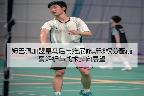 姆巴佩加盟皇马后与维尼修斯球权分配前景解析与战术走向展望