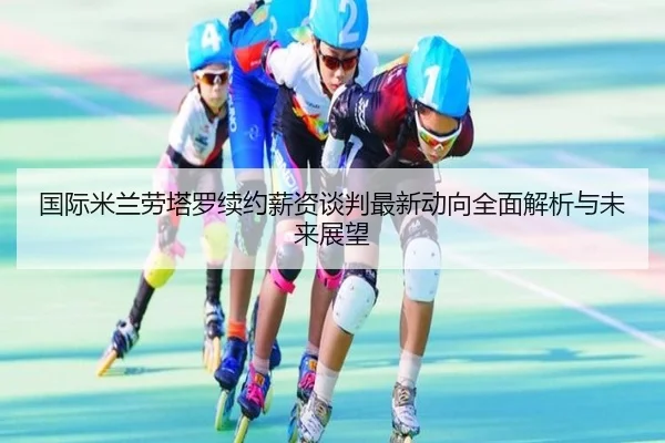 国际米兰劳塔罗续约薪资谈判最新动向全面解析与未来展望