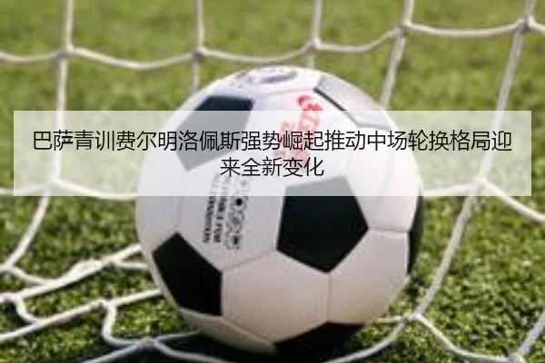 巴萨青训费尔明洛佩斯强势崛起推动中场轮换格局迎来全新变化