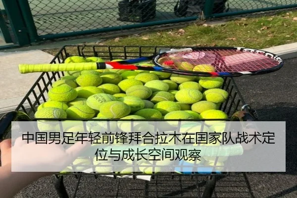 中国男足年轻前锋拜合拉木在国家队战术定位与成长空间观察