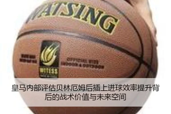 皇马内部评估贝林厄姆后插上进球效率提升背后的战术价值与未来空间