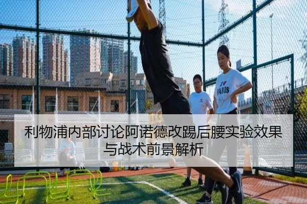 利物浦内部讨论阿诺德改踢后腰实验效果与战术前景解析