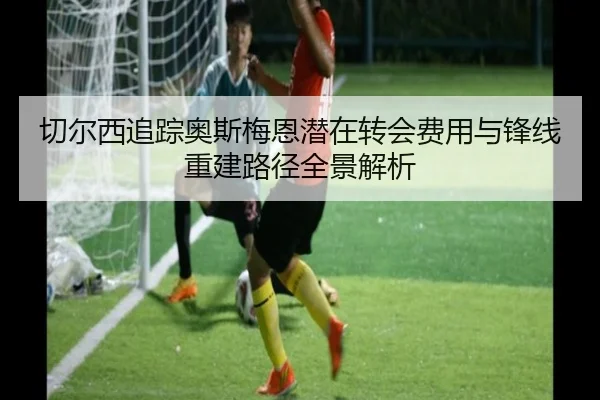 切尔西追踪奥斯梅恩潜在转会费用与锋线重建路径全景解析