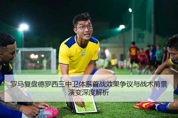 罗马复盘德罗西三中卫体系首战效果争议与战术前景演变深度解析