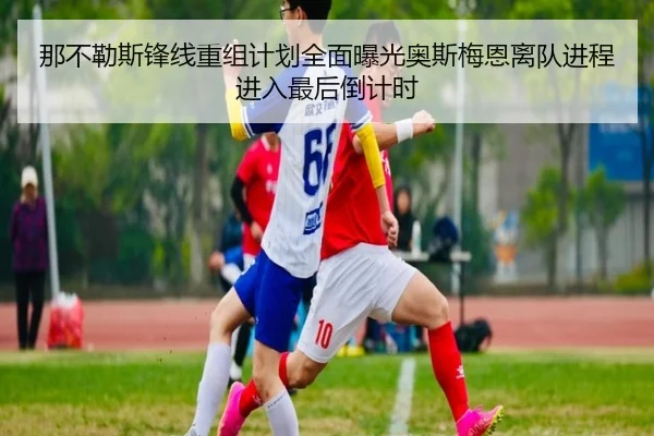 那不勒斯锋线重组计划全面曝光奥斯梅恩离队进程进入最后倒计时