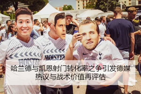 哈兰德与凯恩射门转化率之争引发德媒热议与战术价值再评估