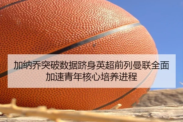 加纳乔突破数据跻身英超前列曼联全面加速青年核心培养进程